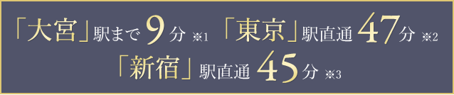 「大宮」駅まで9分※1 「東京」駅直通47分※2 「新宿」駅直通45分※3