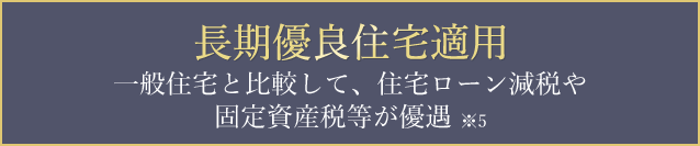 長期優良住宅適用一般住宅と比較して、住宅ローン減税や固定資産税等が優遇※5