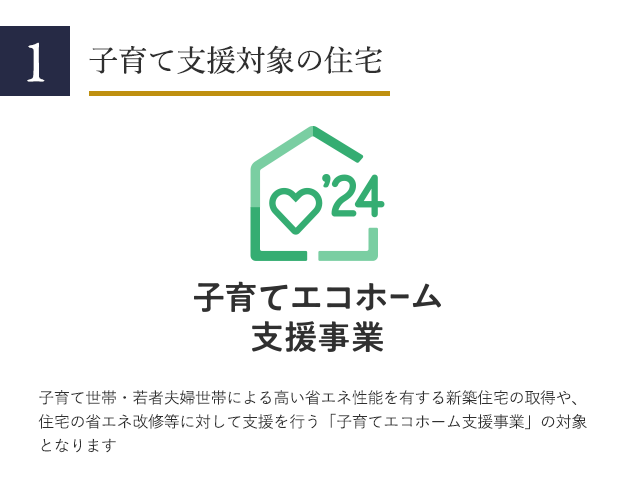 1 子育て支援対象の住宅 子育て世帯・若者夫婦世帯による高い省エネ性能を有する新築住宅の取得や、住宅の省エネ改修等に対して支援を行う「子育てエコホーム支援事業」の対象となります