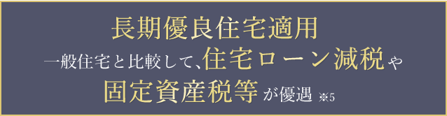 長期優良住宅適用一般住宅と比較して、住宅ローン減税や固定資産税等が優遇※5