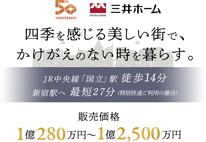 四季を感じる美しい街で、かけがえのない時を暮らす。 JR中央線「国立」駅 徒歩14分 新宿駅へ 最短27分 (特別快速ご利用の場合） 販売価格 1億280万円～1億2,500万円