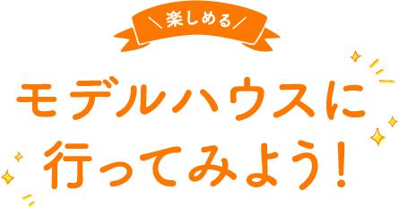 ＼楽しめる／モデルハウスに行ってみよう！