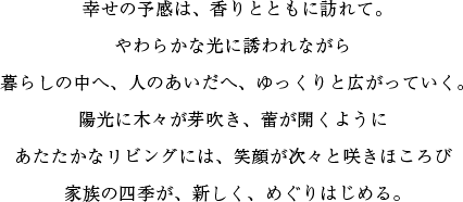 陽光に木々が芽吹き、蕾が開くようにあたたかなリビングには、笑顔が次々と咲きほころび家族の四季が、新しく、めぐりはじめる。