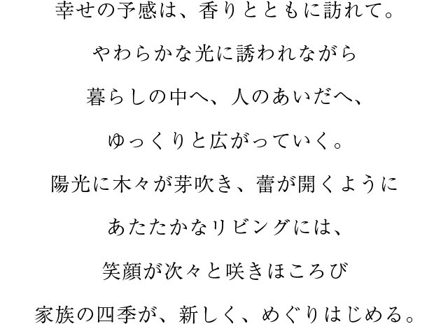 陽光に木々が芽吹き、蕾が開くようにあたたかなリビングには、笑顔が次々と咲きほころび家族の四季が、新しく、めぐりはじめる。