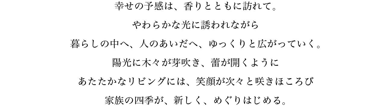 陽光に木々が芽吹き、蕾が開くようにあたたかなリビングには、笑顔が次々と咲きほころび家族の四季が、新しく、めぐりはじめる。