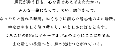 風花が舞う日も、心を寄せあえばあたたかい。みんな一緒になって、笑い、語りあって。ゆったりと流れる時間。ぬくもりに満ちた居心地のよい場所。