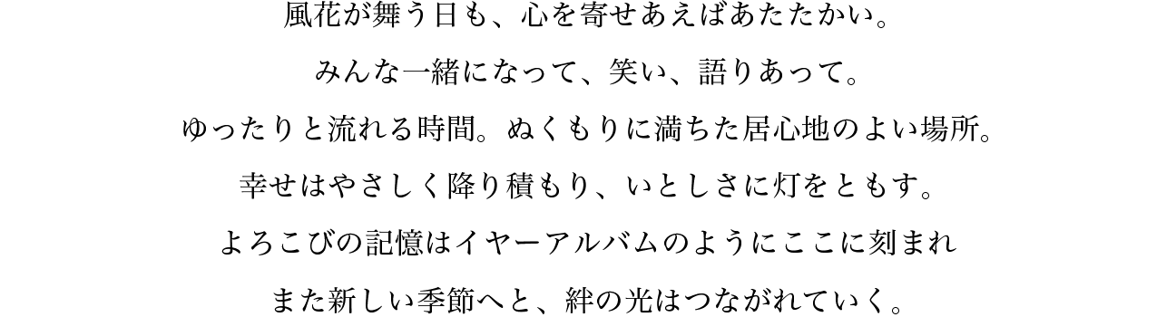 風花が舞う日も、心を寄せあえばあたたかい。みんな一緒になって、笑い、語りあって。ゆったりと流れる時間。ぬくもりに満ちた居心地のよい場所。