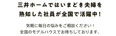 三井ホームではいまどき夫婦を熟知した社員が全国で活躍中！ 気軽に毎日の悩みをご相談ください！全国のモデルハウスでお待ちしております。