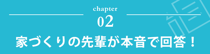 chapter 02 家づくりの先輩が本音で回答！