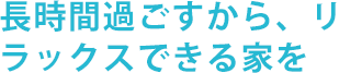 長時間過ごすから、リラックスできる家を