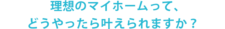 理想のマイホームって、どうやったら叶えられますか？