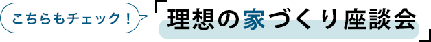 こちらもチェック！「理想の家づくり座談会」