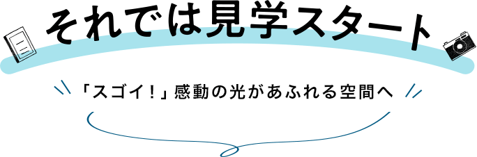 それでは見学スタート「スゴイ！」感動の光があふれる空間へ