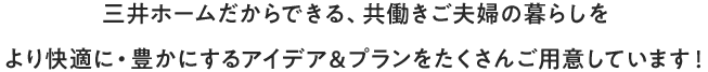 三井ホームだからできる、共働きご夫婦の暮らしをより快適に・豊かにするアイデア＆プランをたくさんご用意しています！