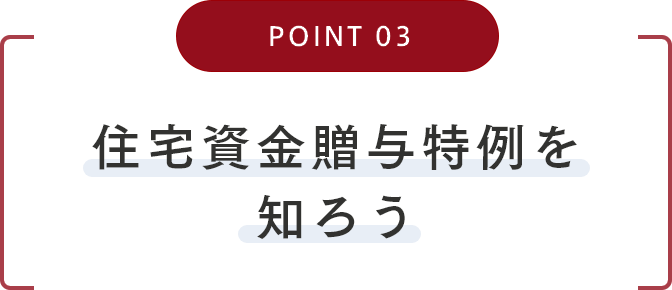 POINT03 住宅資金贈与特例を知ろう