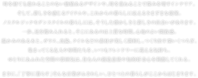 時を経ても変わることのない価値あるデザインや、時を重ねることで深みを増すインテリア。そして、新しさを感じるアイテムや、これからの暮らしに応えるさまざまな提案。ノスタルジックモダンスタイルの暮らしには、そうした懐かしさと新しさの出会いがあります。一歩、足を踏み入れると、そこにあるのは上質な時間、心地のよい開放感。温かみのある木と、ガラス、真鍮、タイルなどの素材が美しく調和し、つくり出す深いくつろぎ。集まってくる友人や仲間たちを、いつもフレンドリーに迎える気持ち。ゆとりにあふれた空間の雰囲気は、住む人の創造意欲や知的好奇心を刺激してくれる。まさに、「丁寧に暮らす」そんな言葉がふさわしい、ひとつ上の暮らしがここからはじまります。