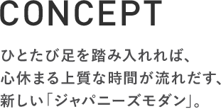 CONCEPT ひとたび足を踏み入れれば、 心休まる上質な時間が流れだす、 新しい「ジャパニーズモダン」。