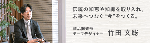 伝統の知恵や知識を取り入れ、 未来へつなぐ“今”をつくる。 | 商品開発部 チーフデザイナー | 竹田 文聡