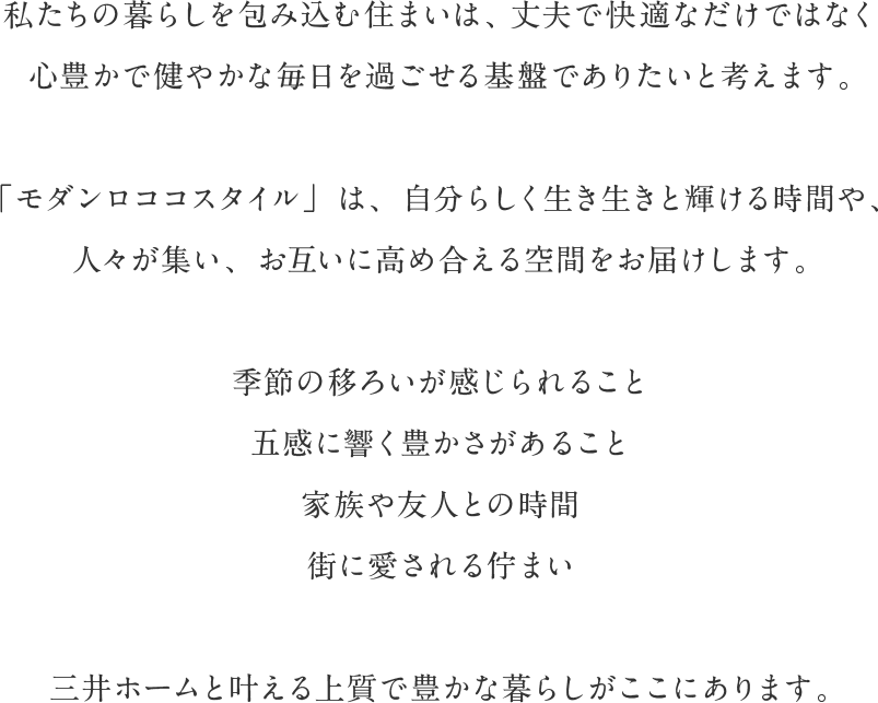 私たちの暮らしを包み込む住まいは、丈夫で快適なだけではなく心豊かで健やかな毎日を過ごせる基盤でありたいと考えます。「モダンロココスタイル」は、自分らしく生き生きと輝ける時間や、人々が集い、お互いに高め合える空間をお届けします。季節の移ろいが感じられること 五感に響く豊かさがあること 家族や友人との時間 街に愛される佇まい 三井ホームと叶える上質で豊かな暮らしがここにあります。