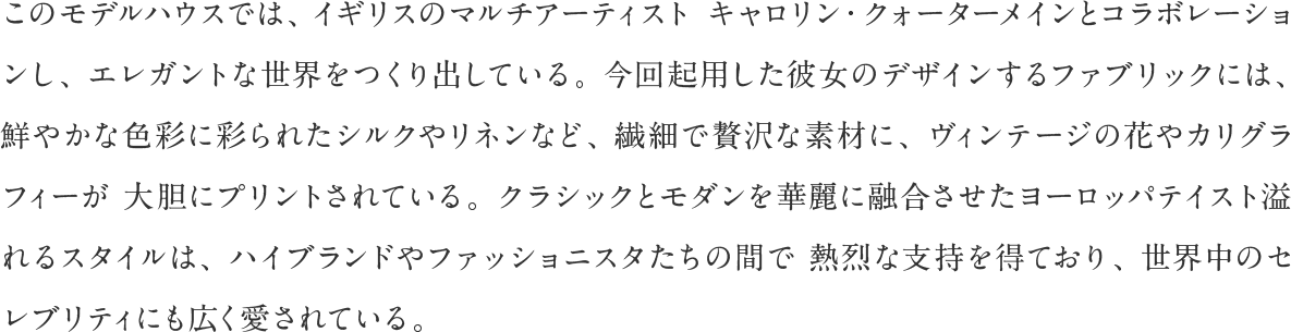 このモデルハウスでは、イギリスのマルチアーティストキャロリン・クォーターメインとコラボレーションし、エレガントな世界をつくり出している。今回起用した彼女のデザインするファブリックには、鮮やかな色彩に彩られたシルクやリネンなど、繊細で贅沢な素材に、ヴィンテージの花やカリグラフィーが大胆にプリントされている。クラシックとモダンを華麗に融合させたヨーロッパテイスト溢れるスタイルは、ハイブランドやファッショニスタたちの間で熱烈な支持を得ており、世界中のセレブリティにも広く愛されている。