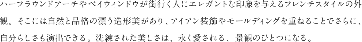 ハーフラウンドアーチやベイウィンドウが街行く人にエレガントな印象を与えるフレンチスタイルの外観。そこには自然と品格の漂う造形美があり、アイアン装飾やモールディングを重ねることでさらに、自分らしさも演出できる。洗練された美しさは、永く愛される、景観のひとつになる。