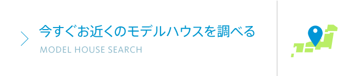 今すぐお近くのモデルハウスを調べる MODEL HOUSE SEARCH