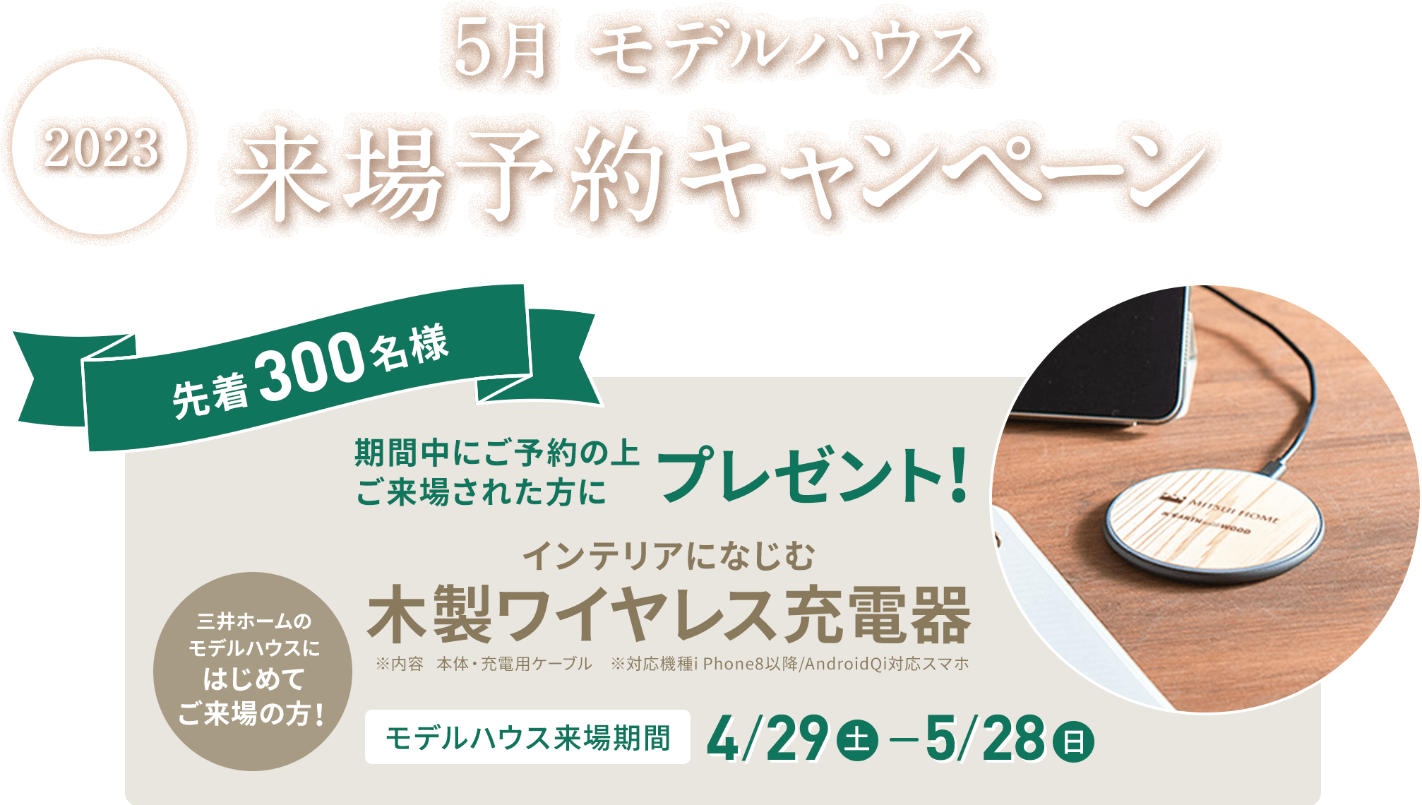 2023 5月 モデルハウス来場予約キャンペーン 先着300名様 期間中にご予約の上ご来場された方にプレゼント！ インテリアになじむ 木製ワイヤレス充電器 三井ホームのモデルハウスにはじめてご来場の方！ モデルハウス来場期間 4/29（土）-5/7（日）※内容　本体・充電用ケーブル※対応機種i Phone8以降/AndroidQi対応スマホ