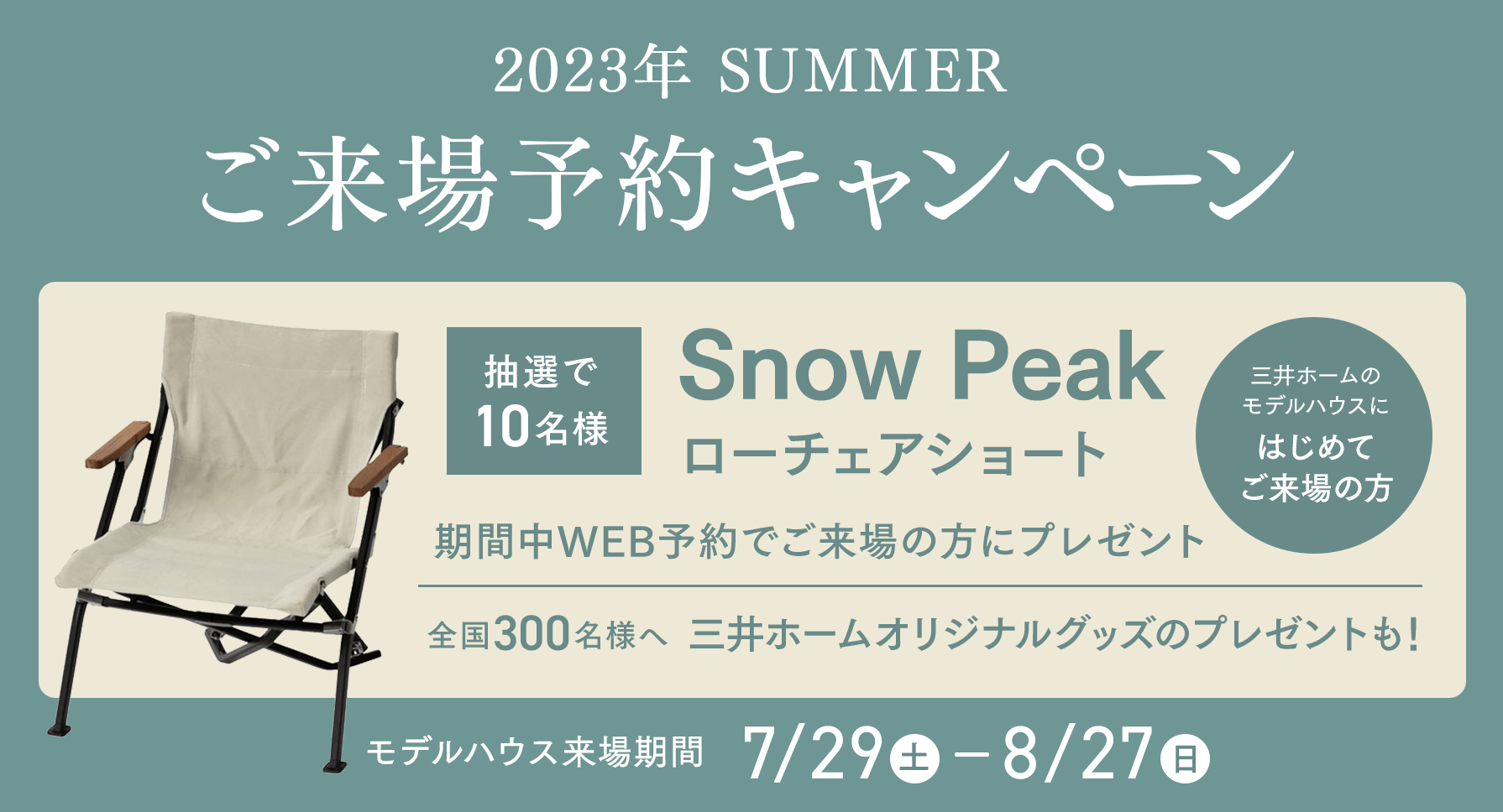 2023年 SUMMER ご来場予約キャンペーン 抽選で10名様 Snow Peak ローチェアショート 三井ホームのモデルハウスにはじめてご来場の方 期間中WEB予約でご来場の方にプレゼント 全国300名様へ 三井ホームオリジナルグッズのプレゼントも！ モデルハウス来場期間 7/29（土）- 8/27（日）