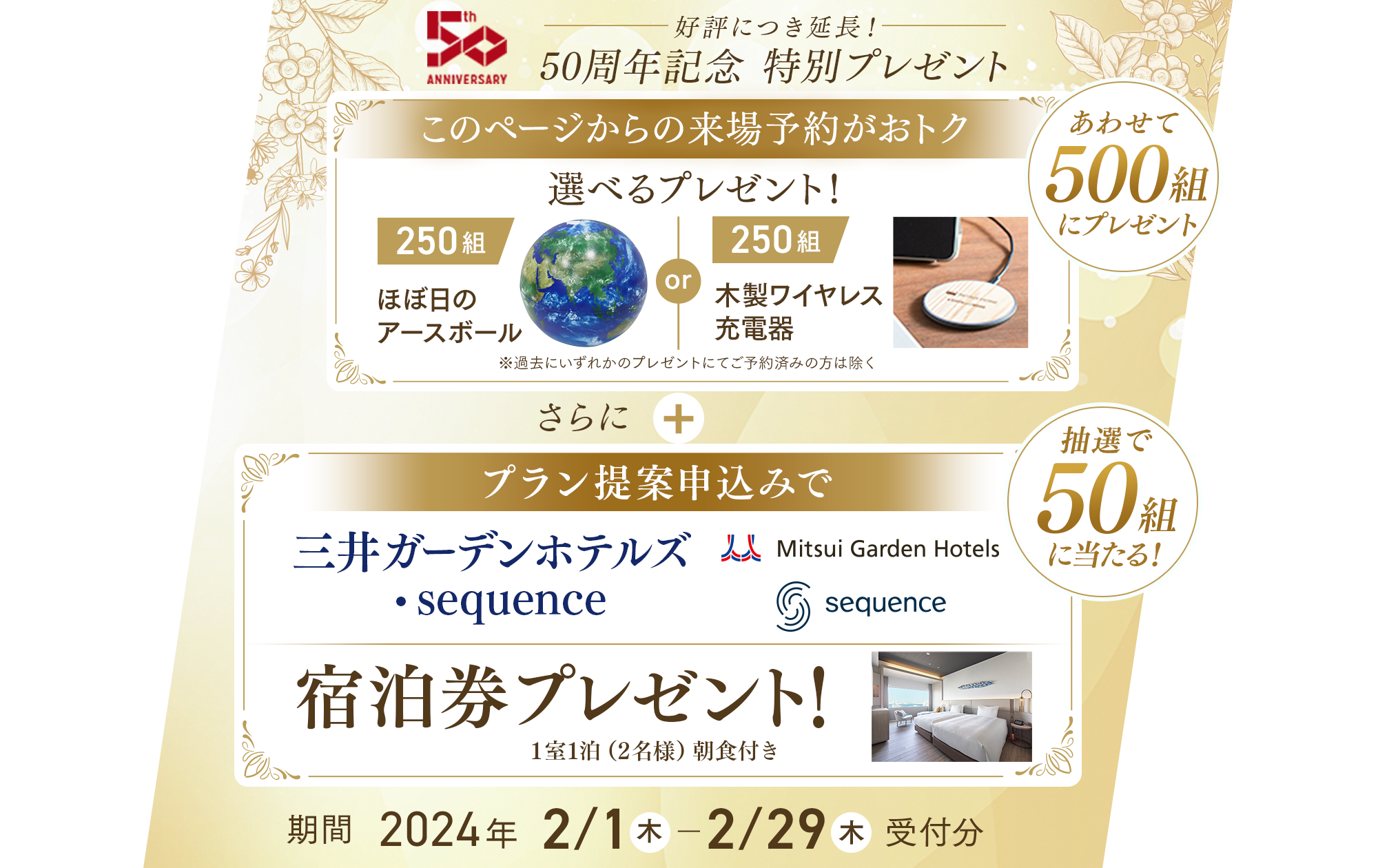 好評につき延長！ 50周年記念 特別プレゼント このページからの来場予約がおトク 選べるプレゼント！ ほぼ日のアースボール(250組) or 木製ワイヤレス充電器(250組)　※過去にいずれかのプレゼント進呈済みの方は除く さらに プラン提案申込みで三井ガーテンホテルズ・sequence 宿泊券プレゼント1室1泊（2名様）朝食付き 期間2024年 2/1(木) ～ 2/29(木)受付分
