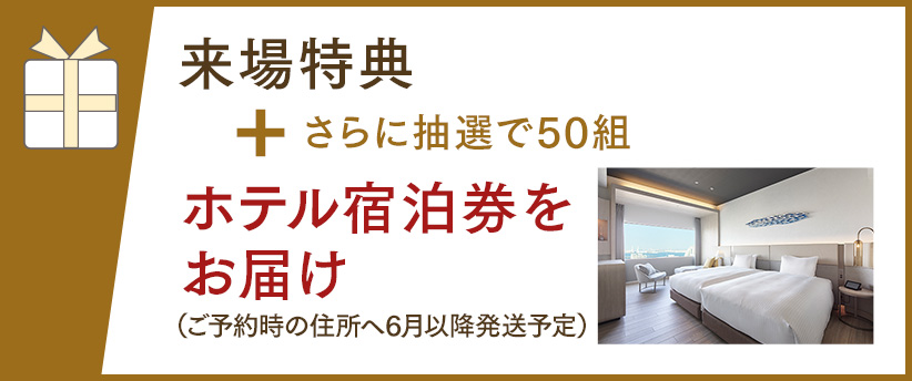 来場特典 + されに抽選で50組 ホテル宿泊券をお届け（ご予約時の住所へ6月以降発送予定）