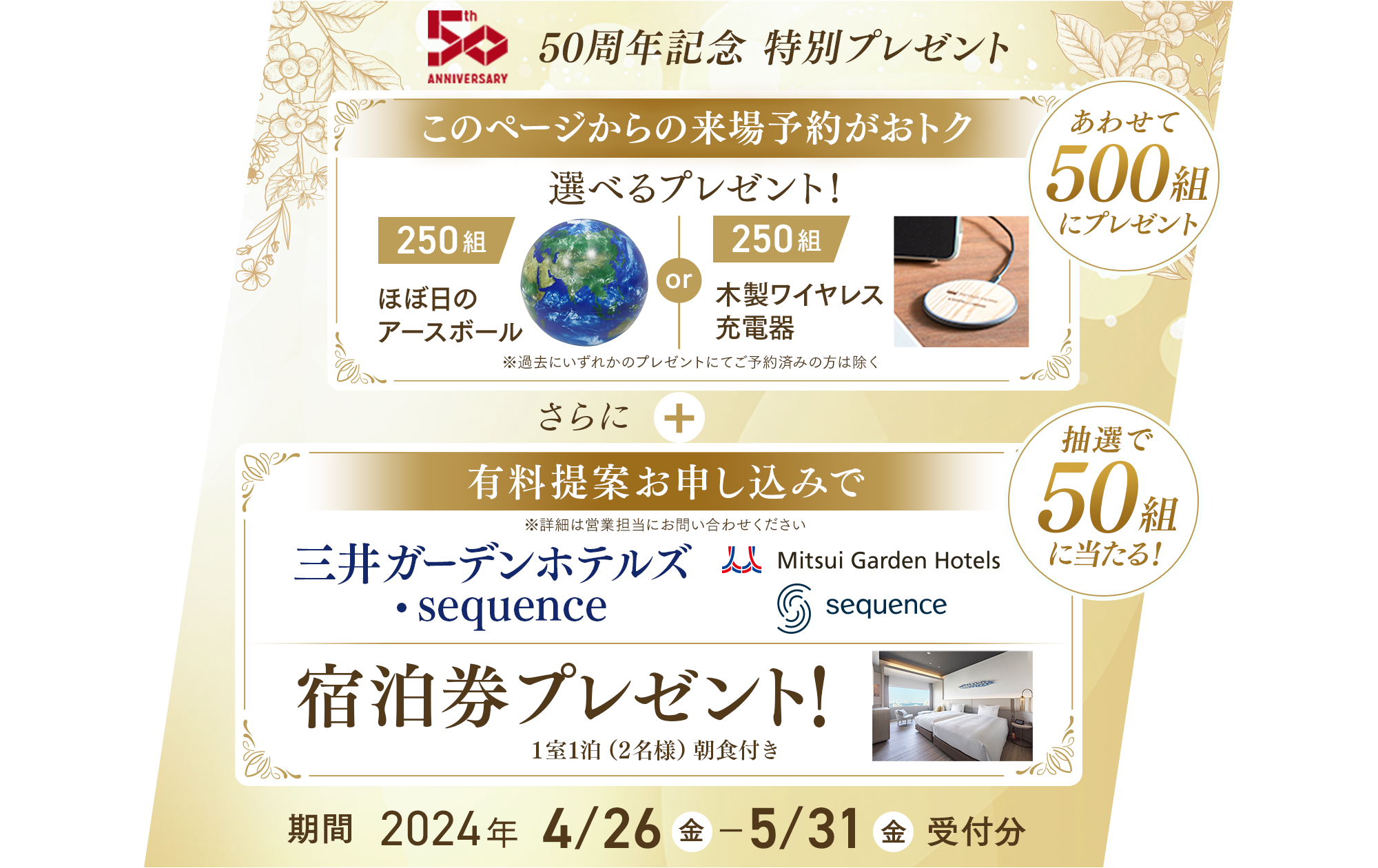 50周年記念 特別プレゼント このページからの来場予約がおトク 選べるプレゼント！ ほぼ日のアースボール(250組) or 木製ワイヤレス充電器(250組)　※過去にいずれかのプレゼント進呈済みの方は除く さらに 有料提案お申し込みで三井ガーテンホテルズ・sequence 宿泊券プレゼント1室1泊（2名様）朝食付き 期間2024年 4/26(金) ～ 5/31(金)受付分