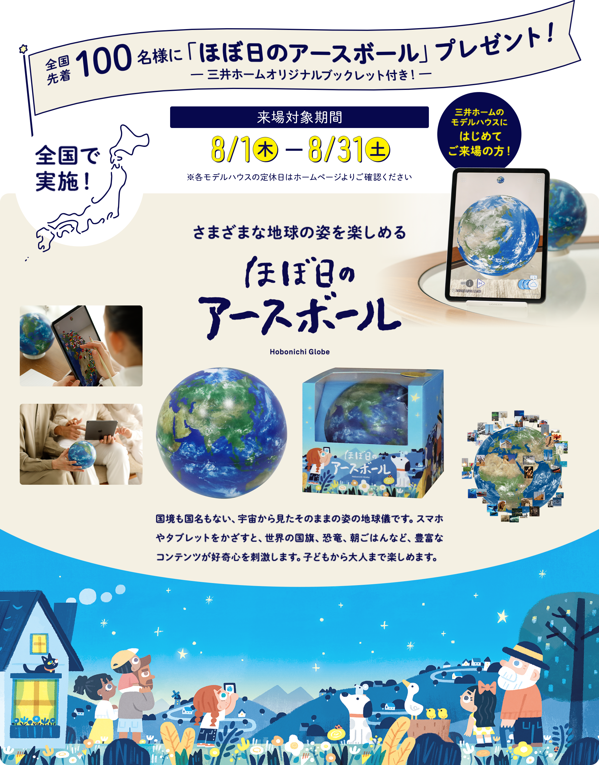全国先着100名様に「ほぼ日のアースボール」プレゼント！-三井ホームオリジナルブックレット付き！-全国で実施！来場対象期間8/1（木）-8/31（土）※各モデルハウスの定休日はホームページよりご確認ください 三井ホームのモデルハウスにはじめてご来場の方！ さまざまな地球の姿を楽しめるほぼ日のアースボール 国境も国名もない、宇宙から見たそのままの姿の地球儀です。スマホやタブレットをかざすと、世界の国旗、恐竜、朝ごはんなど、豊富なコンテンツが好奇心を刺激します。子どもから大人まで楽しめます。