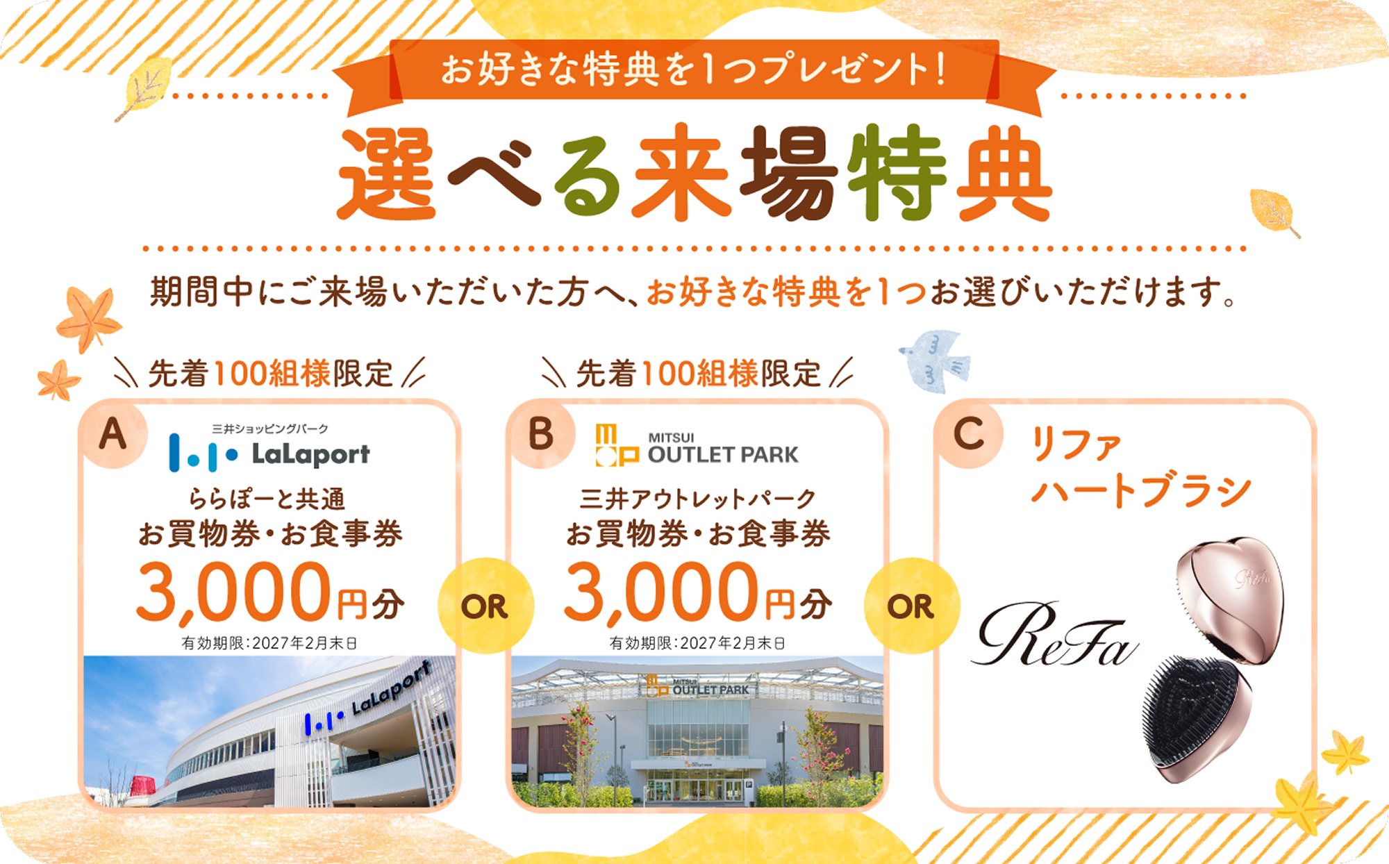 お好きな特典を1つプレゼント！選べる来場特典　期間中にご来場いただいた方へ、お好きな特典を1つお選びいただけます。A.先着100組様限定 ららぽーと共通全国の対象施設で使える3,000円分のお買物券・お食事券　B.三井アウトレットパークで使える3,000円分のお買物券・お食事券　C.リファハートブラシ