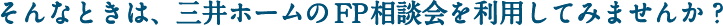 そんなときは、三井ホームのFP相談会を利用してみませんか？