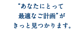 “あなたにとって最適なご計画”がきっと見つかります。