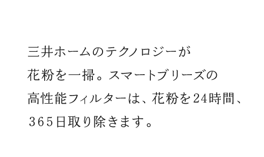 三井ホームのテクノロジーが花粉を一掃。スマートブリーズの高性能フィルターは、花粉を24時間、365日取り除きます。