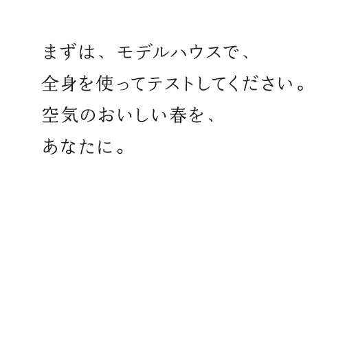 まずは、モデルハウスで、全身を使ってテストしてください。空気のおいしい春を、あなたに。