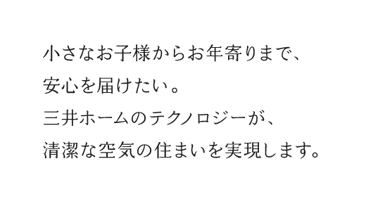 小さなお子様からお年寄りまで、安心を届けたい。三井ホームのテクノロジーが、清潔な空気の住まいを実現します。