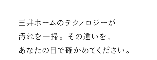 三井ホームのテクノロジーが汚れを一掃。その違いを、あなたの目で確かめてください。