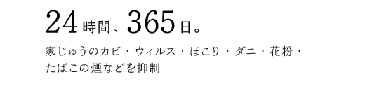 24時間、365日。家じゅうのカビ・ウィルス・ほこり・ダニ・花粉・たばこの煙などを抑制