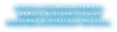 ライフサイクルコストとは建物にかかる生涯費用です。建築費だけで、高い安いを判断していませんか？実は住宅の価格は、長い目で見ると氷山の一角にすぎません。