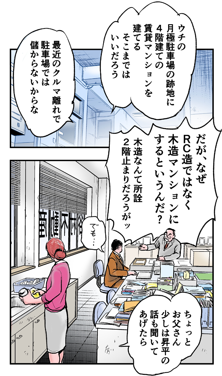 谷村不動産オフィスの中。谷村不動産管理の社長、谷村一哉70歳「ウチの月極駐車場の跡地に、4階建ての賃貸マンションを建てる。そこまではいいだろう。最近のクルマ離れで、駐車場では儲からないからな。だが、なぜ、RC造ではなく木造マンションにするというんだ？木造なんて、所詮2階止まりだろうが」息子（専務）谷村昇平30歳「でも…」一哉の妻・和歌子67歳「ちょっとお父さん、少しは昇平の話も聞いてあげたら？」