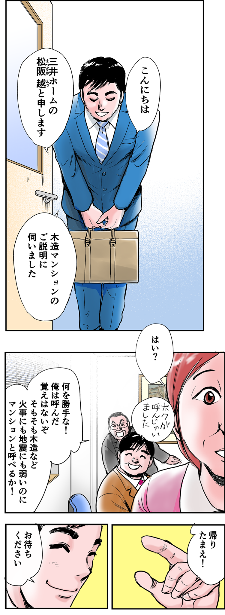 入ってくる男性。「こんにちは。三井ホームの松阪越と申します。木造マンションのご説明に伺いました」和歌子「はい？」昇平「ボクが呼んじゃいました」一哉「何を勝手な！俺は呼んだ覚えはないぞ。そもそも木造など、火事にも地震にも弱いのに、マンションと呼べるか！帰りたまえ！」松阪「お待ちください」