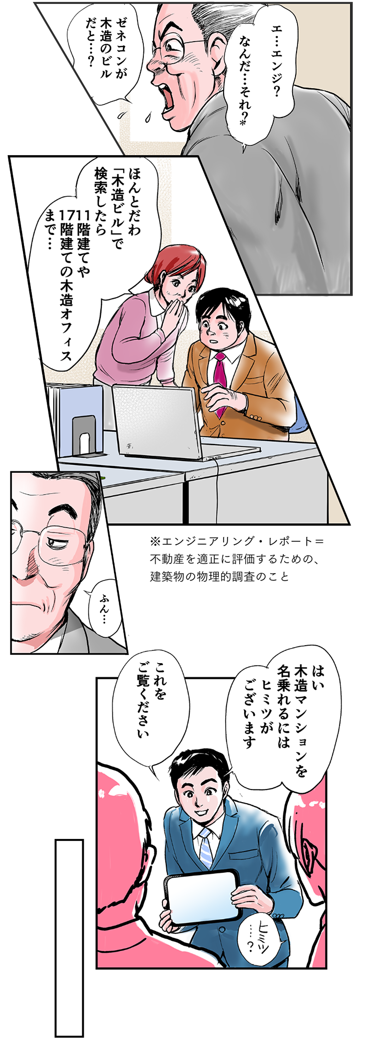 一哉「エ…エンジ？なんだ…それ？ゼネコンが木造のビルだと…？」注：エンジニアリングレポートとは、不動産を適正に評価するための、建築物の物理的調査のこと。和歌子「ほんとだわ。『木造ビル』で検索したら、11階建てや17階建ての木造オフィスまで…」一哉「ふん…」松阪「はい。木造マンションを名乗れるには、ヒミツがございます。これをご覧ください」