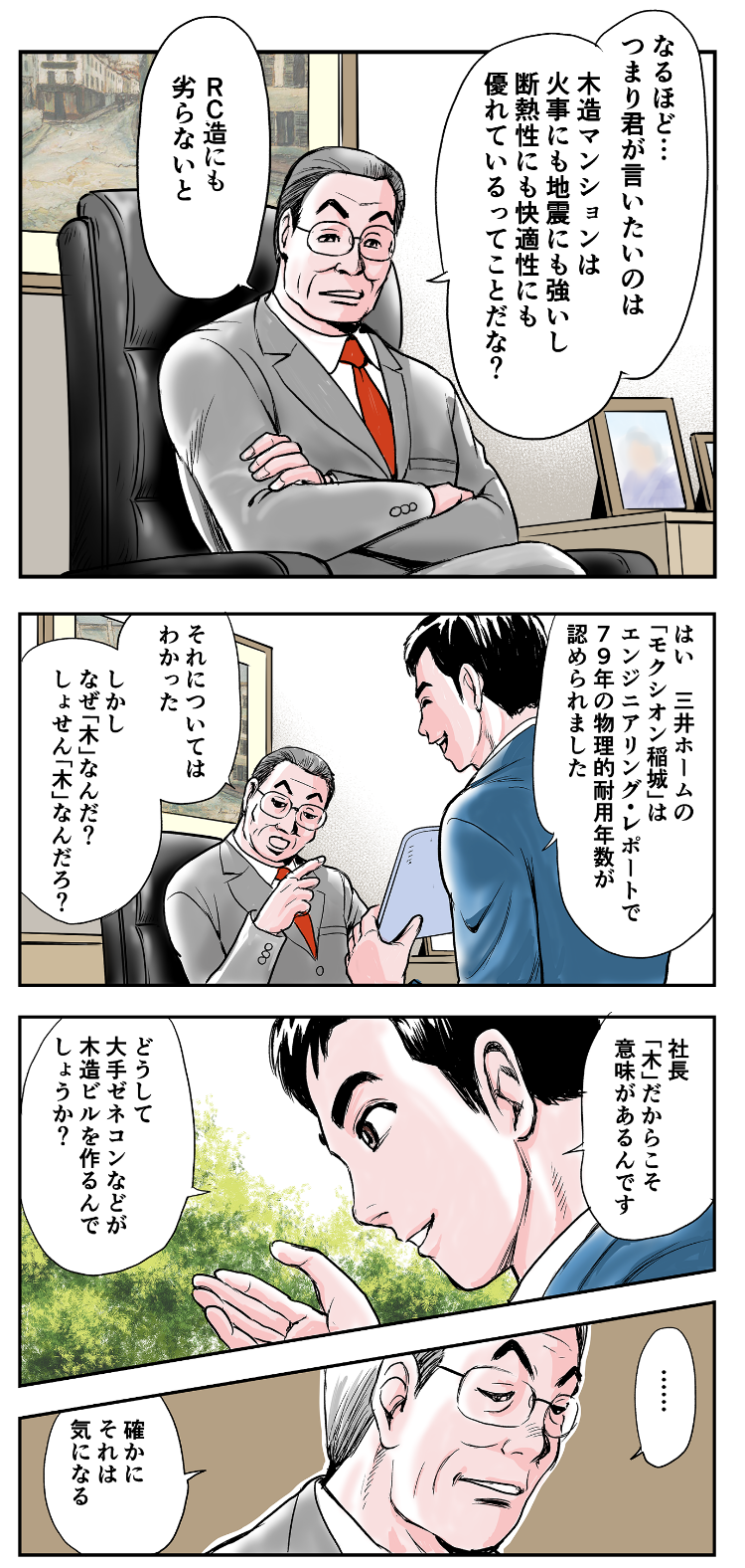 一哉「なるほど…つまり君がいいたいのは、木造マンションは火事にも地震にも強いし、断熱性にも快適性にも優れているってことだな？RC造にも劣らないと」松阪「はい。三井ホームの『モクシオン稲城』は、エンジニアリング・レポートで79年の物理的耐用年数が認められました」一哉「それについてはわかった。しかし、なぜ『木』なんだ？しょぜん『木』なんだろ？」松阪「社長、『木』だからこそ、意味があるんです。どうして、大手ゼネコンが木造ビルを作るんでしょうか？」一哉「確かに、それは気になる」