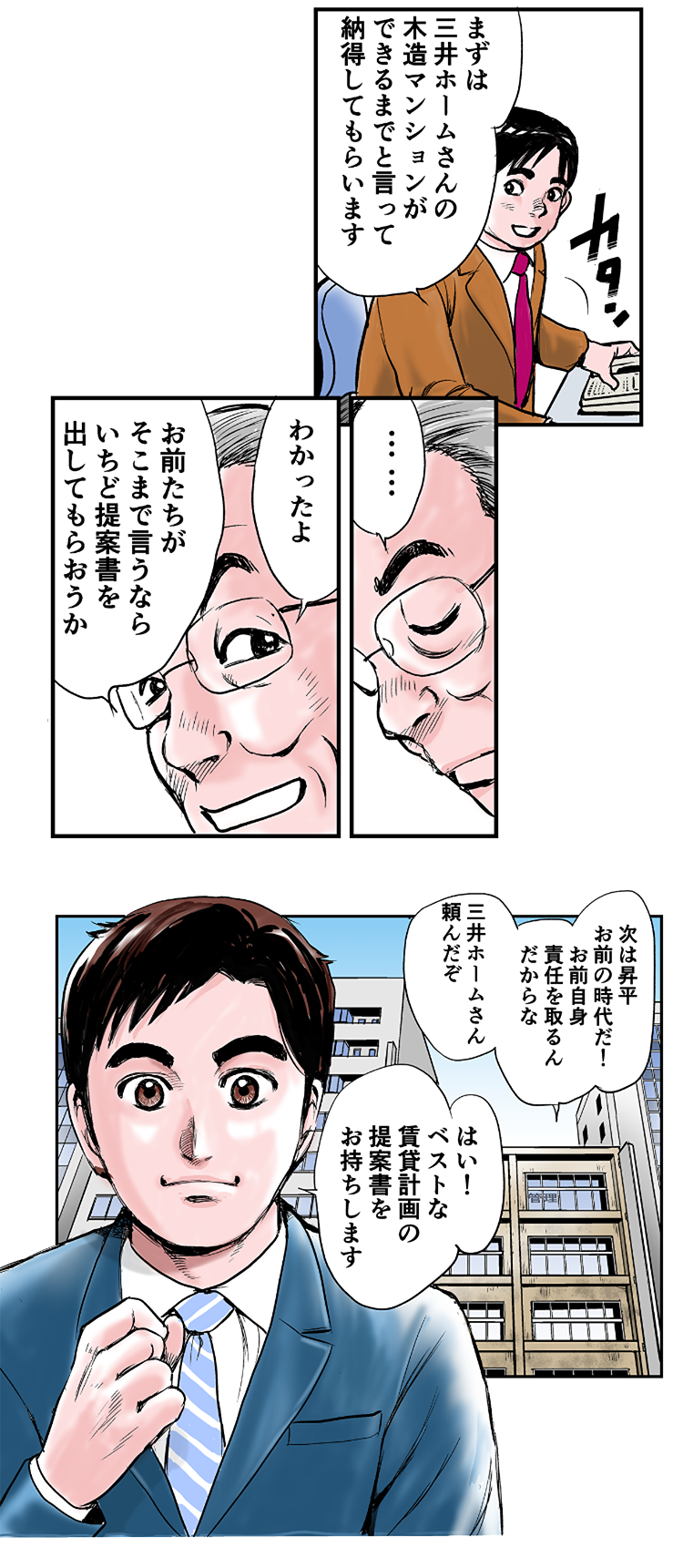 昇平「まずは、三井ホームさんの木造マンションができるまでと言って、納得してもらいます」一哉「……。わかったよ。お前たちがそこまで言うなら、いちど提案書を出してもらおうか。次は昇平、お前の時代だ！お前自身、責任を取るんだからな。三井ホームさん、頼んだぞ」松阪「はい！ベストな賃貸計画の提案書をお持ちします」