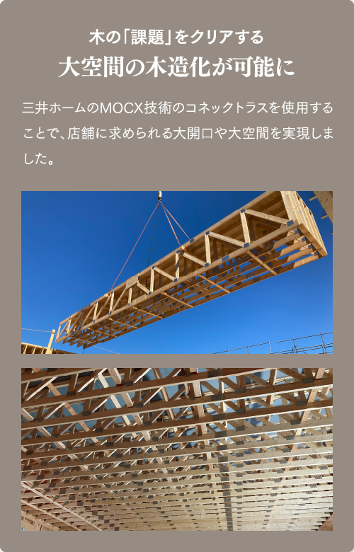 木の「課題」をクリアする 大空間の木造化が可能に 三井ホームのMOCX技術のコネックトラスを使用することで、店舗に求められる大開口や大空間を実現しました。