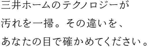 三井ホームのテクノロジーが汚れを一掃。その違いを、あなたの目で確かめてください。