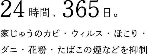24時間、365日。家じゅうのカビ・ウィルス・ほこり・ダニ・花粉・たばこの煙などを抑制