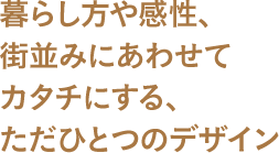 暮らし方や感性、街並みにあわせてカタチにする、ただひとつのデザイン